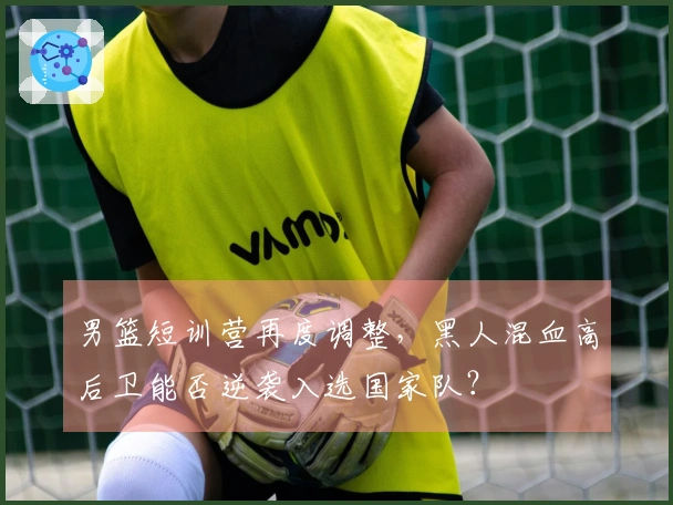 男篮短训营再度调整,黑人混血高后卫能否逆袭入选国家队?