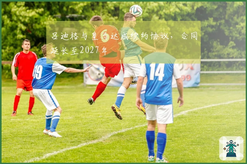 吕迪格与皇马达成续约协议，合同延长至2027年