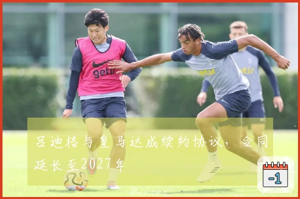 吕迪格与皇马达成续约协议,合同延长至2027年