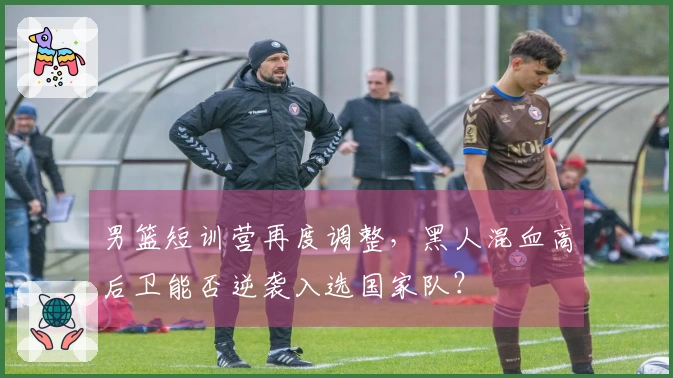 男篮短训营再度调整，黑人混血高后卫能否逆袭入选国家队？